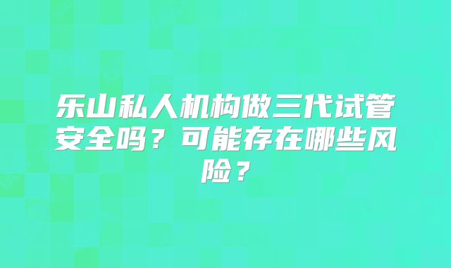 乐山私人机构做三代试管安全吗？可能存在哪些风险？