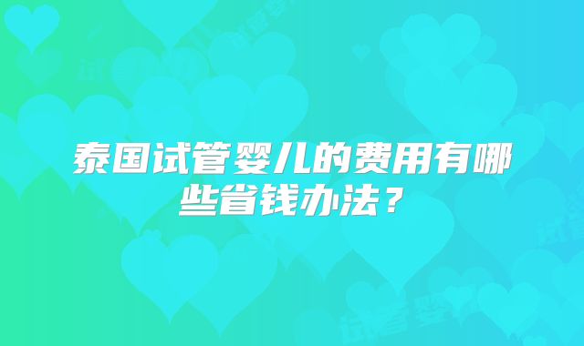 泰国试管婴儿的费用有哪些省钱办法？