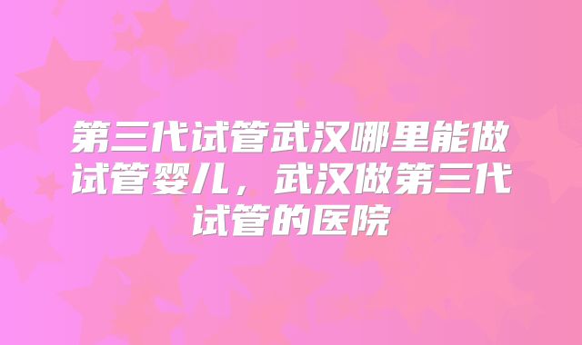 第三代试管武汉哪里能做试管婴儿，武汉做第三代试管的医院