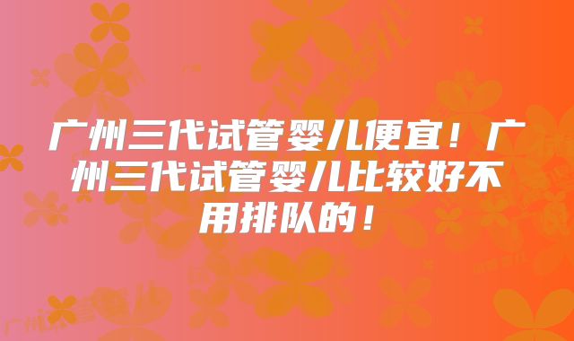 广州三代试管婴儿便宜！广州三代试管婴儿比较好不用排队的！