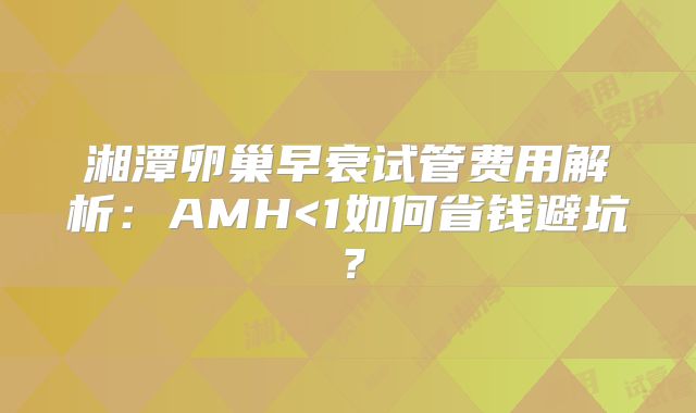 湘潭卵巢早衰试管费用解析:AMH<1如何省钱避坑?