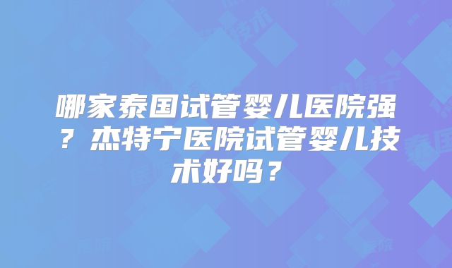 哪家泰国试管婴儿医院强？杰特宁医院试管婴儿技术好吗？