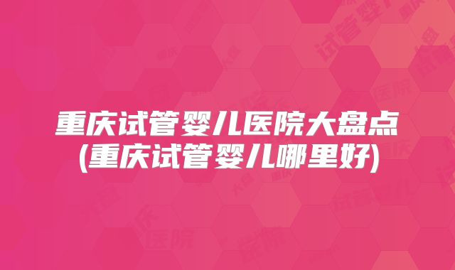 重庆试管婴儿医院大盘点(重庆试管婴儿哪里好)