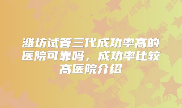 潍坊试管三代成功率高的医院可靠吗，成功率比较高医院介绍