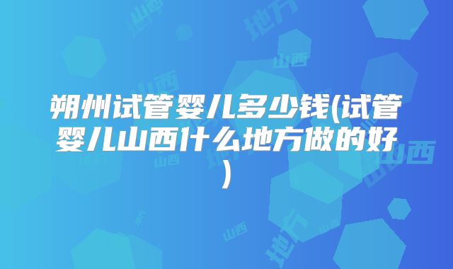 朔州试管婴儿多少钱(试管婴儿山西什么地方做的好)