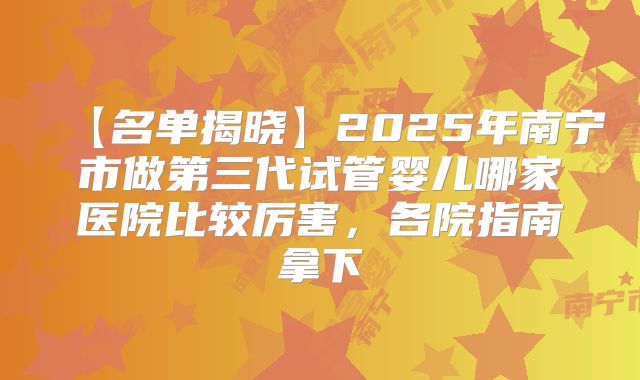 【名单揭晓】2025年南宁市做第三代试管婴儿哪家医院比较厉害，各院指南拿下