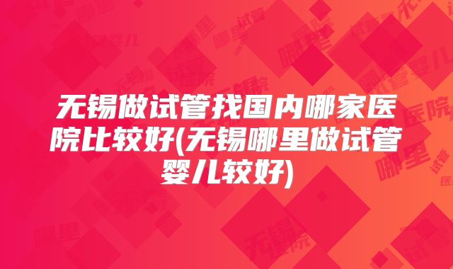 无锡做试管找国内哪家医院比较好(无锡哪里做试管婴儿较好)