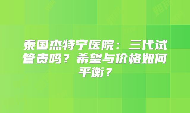 泰国杰特宁医院：三代试管贵吗？希望与价格如何平衡？