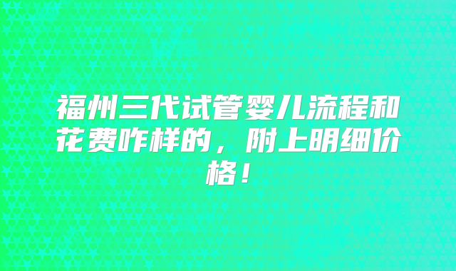 福州三代试管婴儿流程和花费咋样的，附上明细价格！