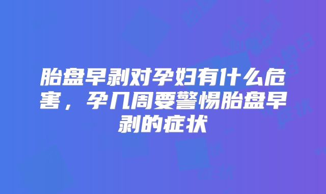 胎盘早剥对孕妇有什么危害，孕几周要警惕胎盘早剥的症状