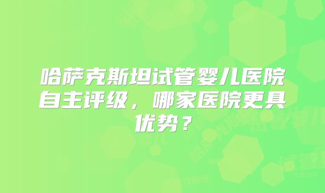 哈萨克斯坦试管婴儿医院自主评级,哪家医院更具优势?
