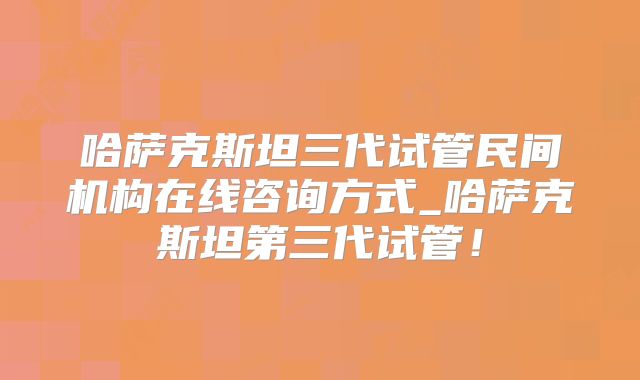 哈萨克斯坦三代试管民间机构在线咨询方式_哈萨克斯坦第三代试管！