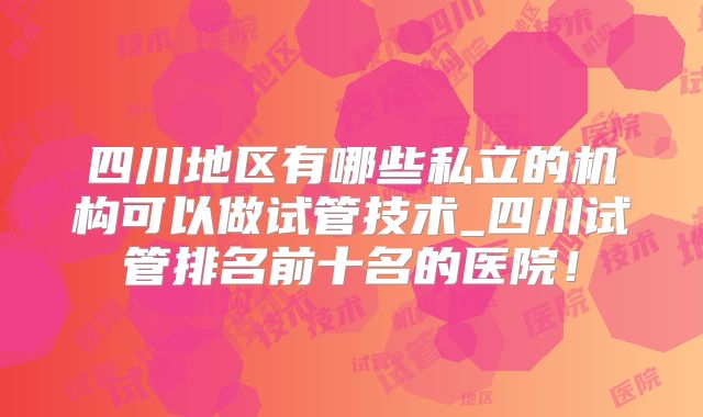 四川地区有哪些私立的机构可以做试管技术_四川试管排名前十名的医院！