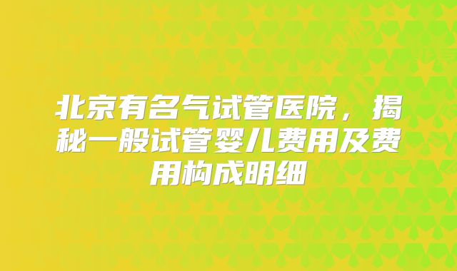 北京有名气试管医院，揭秘一般试管婴儿费用及费用构成明细