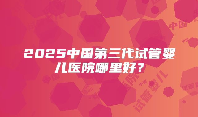 2025中国第三代试管婴儿医院哪里好？