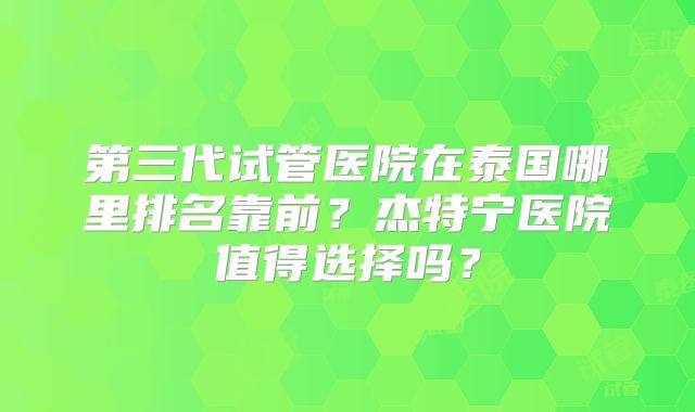 第三代试管医院在泰国哪里排名靠前？杰特宁医院值得选择吗？