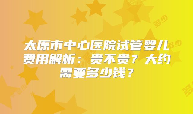 太原市中心医院试管婴儿费用解析：贵不贵？大约需要多少钱？