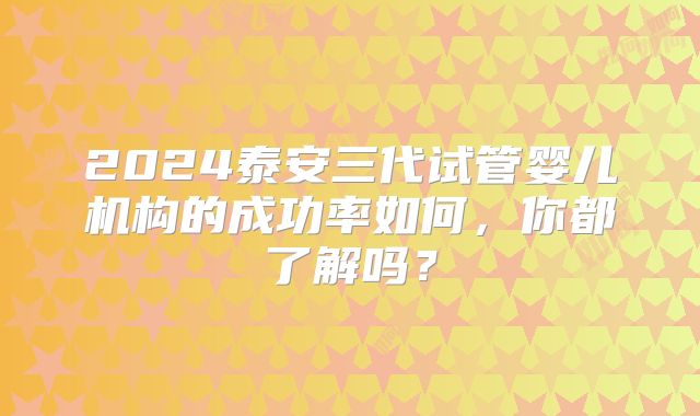 2024泰安三代试管婴儿机构的成功率如何，你都了解吗？