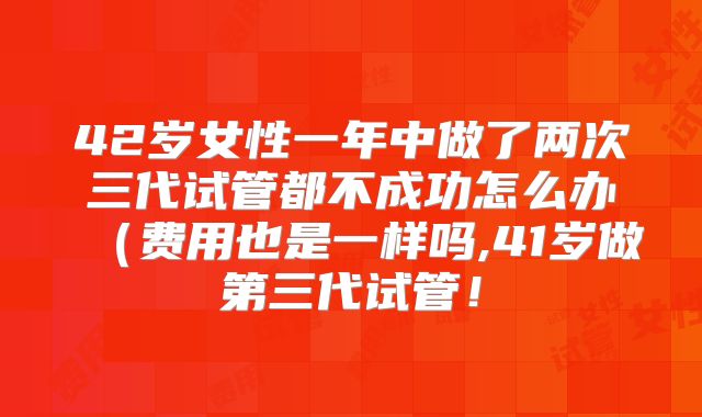 42岁女性一年中做了两次三代试管都不成功怎么办(费用也是一样吗,41岁做第三代试管!