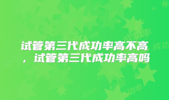 试管第三代成功率高不高，试管第三代成功率高吗
