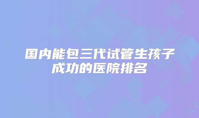 国内能包三代试管生孩子成功的医院排名