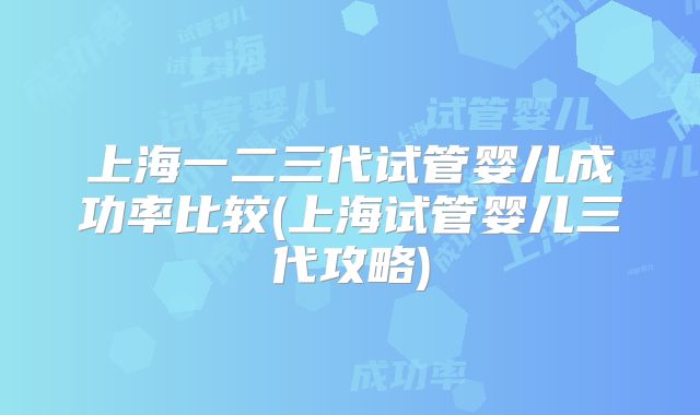 上海一二三代试管婴儿成功率比较(上海试管婴儿三代攻略)