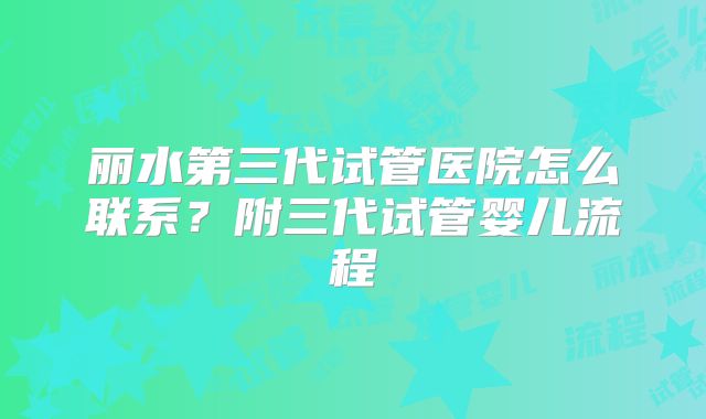 丽水第三代试管医院怎么联系？附三代试管婴儿流程