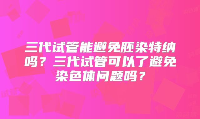 三代试管能避免胚染特纳吗？三代试管可以了避免染色体问题吗？
