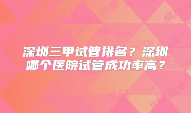 深圳三甲试管排名？深圳哪个医院试管成功率高？