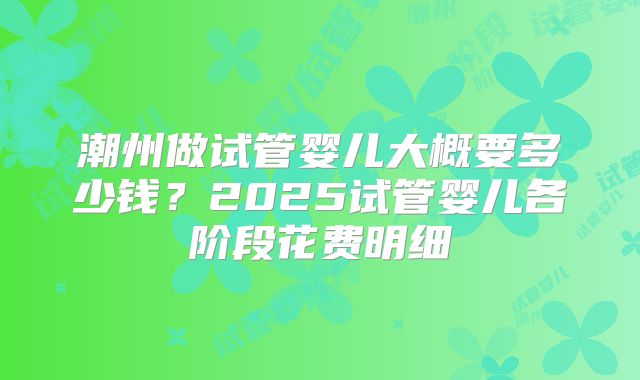 潮州做试管婴儿大概要多少钱?2025试管婴儿各阶段花费明细
