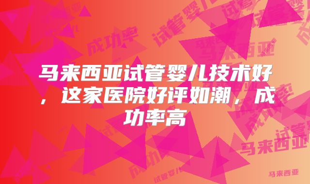 马来西亚试管婴儿技术好,这家医院好评如潮,成功率高