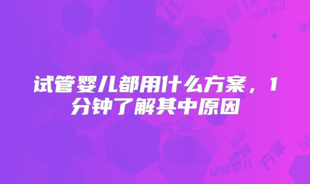试管婴儿都用什么方案，1分钟了解其中原因