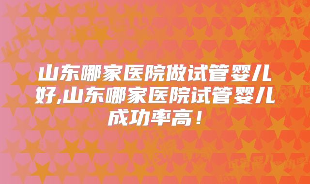 山东哪家医院做试管婴儿好,山东哪家医院试管婴儿成功率高!