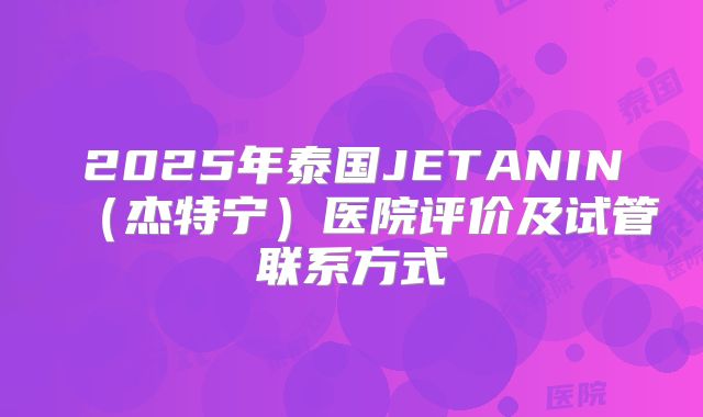 2025年泰国JETANIN（杰特宁）医院评价及试管联系方式