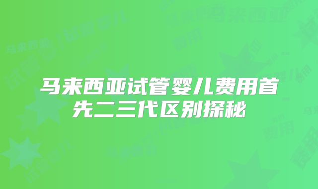 马来西亚试管婴儿费用首先二三代区别探秘
