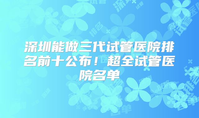 深圳能做三代试管医院排名前十公布!超全试管医院名单
