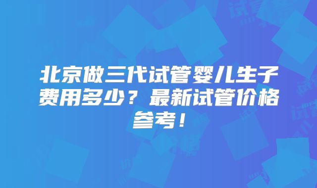 北京做三代试管婴儿生子费用多少？最新试管价格参考！