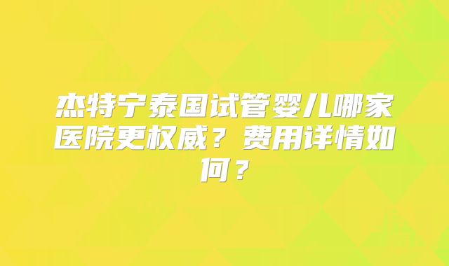 杰特宁泰国试管婴儿哪家医院更权威？费用详情如何？