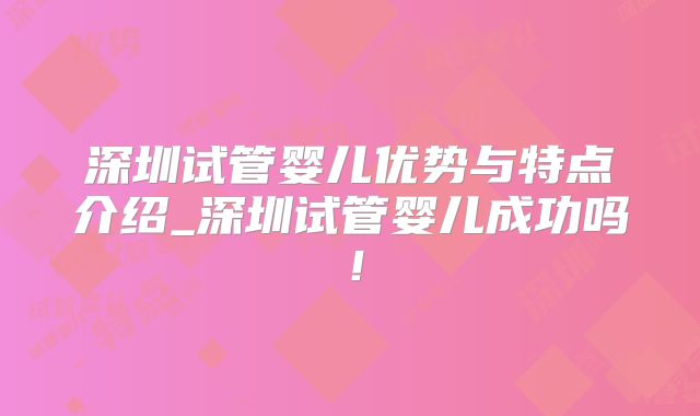 深圳试管婴儿优势与特点介绍_深圳试管婴儿成功吗!
