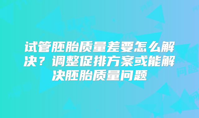 试管胚胎质量差要怎么解决？调整促排方案或能解决胚胎质量问题