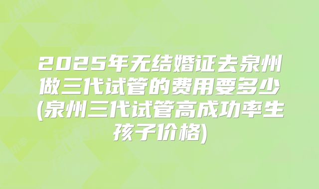 2025年无结婚证去泉州做三代试管的费用要多少(泉州三代试管高成功率生孩子价格)
