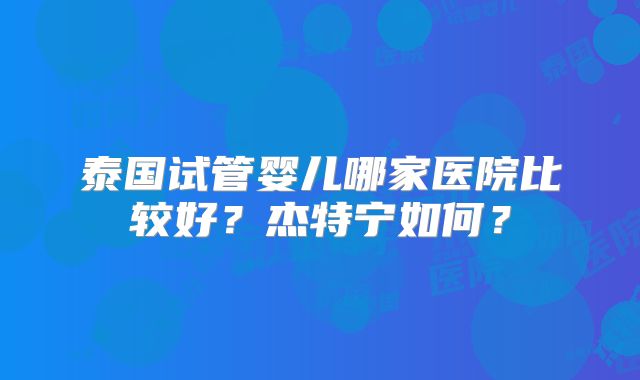 泰国试管婴儿哪家医院比较好?杰特宁如何?