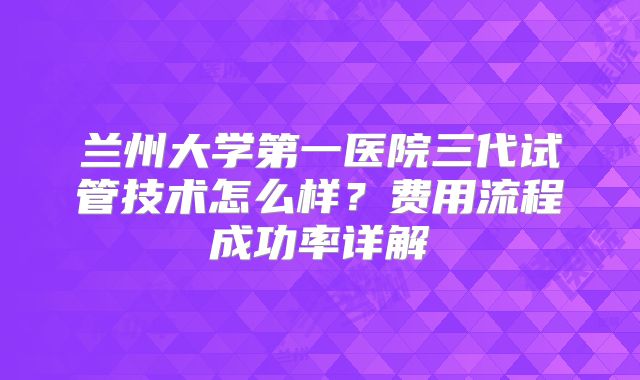 兰州大学第一医院三代试管技术怎么样？费用流程成功率详解
