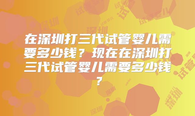 在深圳打三代试管婴儿需要多少钱？现在在深圳打三代试管婴儿需要多少钱？