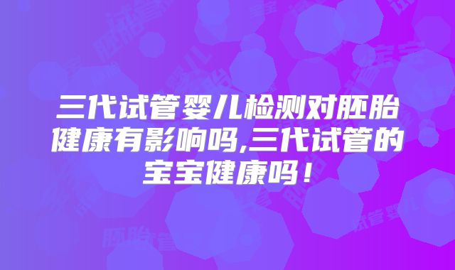 三代试管婴儿检测对胚胎健康有影响吗,三代试管的宝宝健康吗！
