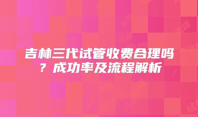 吉林三代试管收费合理吗？成功率及流程解析