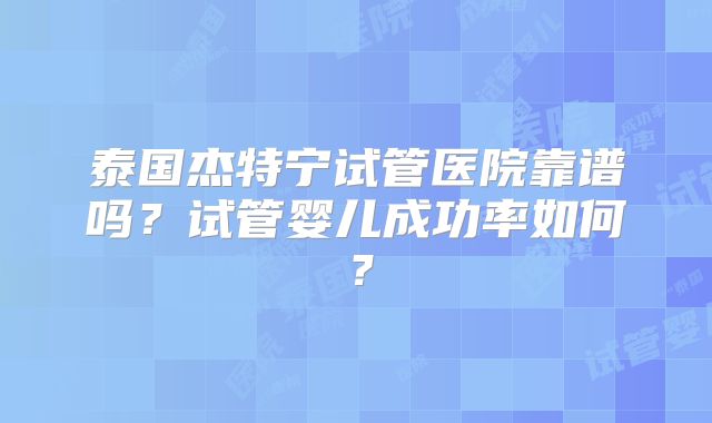 泰国杰特宁试管医院靠谱吗?试管婴儿成功率如何?