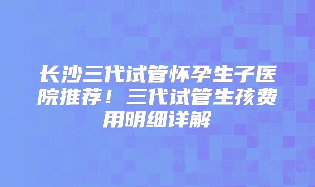 长沙三代试管怀孕生子医院推荐！三代试管生孩费用明细详解
