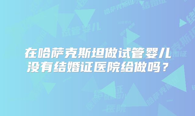 在哈萨克斯坦做试管婴儿没有结婚证医院给做吗？