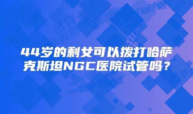 44岁的剩女可以拨打哈萨克斯坦NGC医院试管吗？
